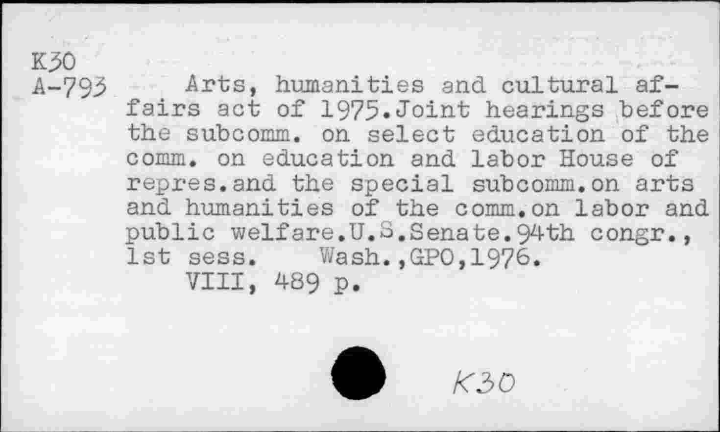 ﻿K30
A-793
Arts, humanities and cultural affairs act of 1975«Joint hearings before the subcomm, on select education of the comm, on education and labor House of repres.and the special subcomm.on arts and humanities of the comm.on labor and public welfare.U.S.Senate.94th congr., 1st sess. Wash.,GPO,1976.
VIII, 489 p.
KiO